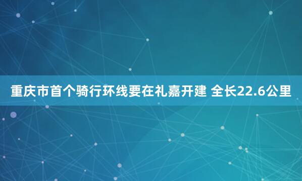 重庆市首个骑行环线要在礼嘉开建 全长22.6公里