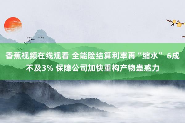 香蕉视频在线观看 全能险结算利率再“缩水” 6成不及3% 保障公司加快重构产物蛊惑力