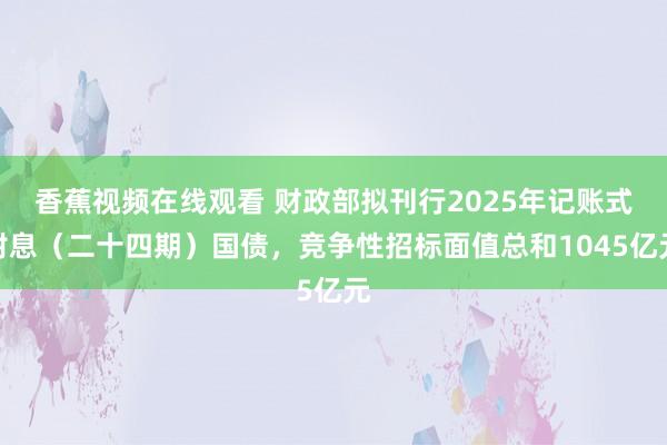 香蕉视频在线观看 财政部拟刊行2025年记账式附息（二十四期）国债，竞争性招标面值总和1045亿元